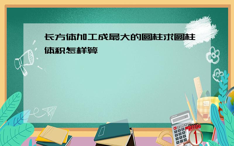 长方体加工成最大的圆柱求圆柱体积怎样算