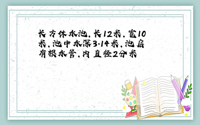 长方体水池,长12米,宽10米,池中水深3.14米,池底有根水管,内直径2分米