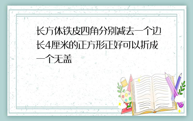 长方体铁皮四角分别减去一个边长4厘米的正方形正好可以折成一个无盖