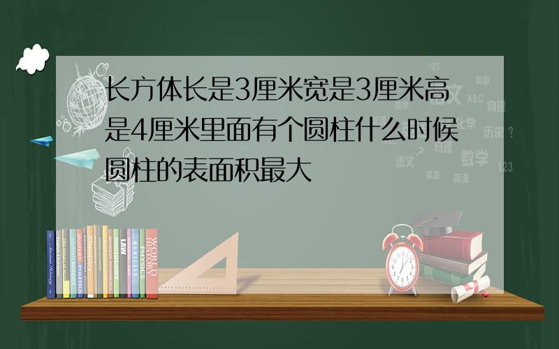 长方体长是3厘米宽是3厘米高是4厘米里面有个圆柱什么时候圆柱的表面积最大