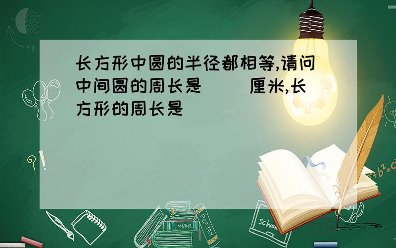 长方形中圆的半径都相等,请问中间圆的周长是( )厘米,长方形的周长是( )