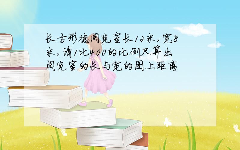 长方形德阅览室长12米,宽8米,请1比400的比例尺算出阅览室的长与宽的图上距离