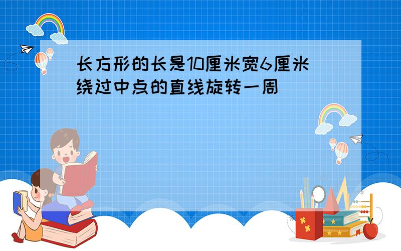 长方形的长是10厘米宽6厘米绕过中点的直线旋转一周