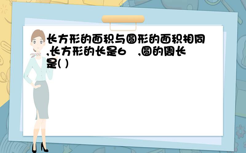 长方形的面积与圆形的面积相同,长方形的长是6㎝,圆的周长是( )㎝