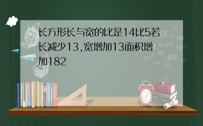 长方形长与宽的比是14比5若长减少13,宽增加13面积增加182