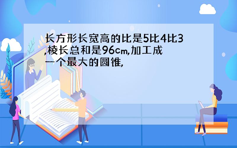 长方形长宽高的比是5比4比3,棱长总和是96cm,加工成一个最大的圆锥,