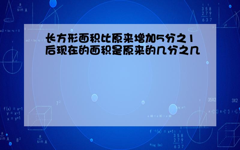 长方形面积比原来增加5分之1后现在的面积是原来的几分之几