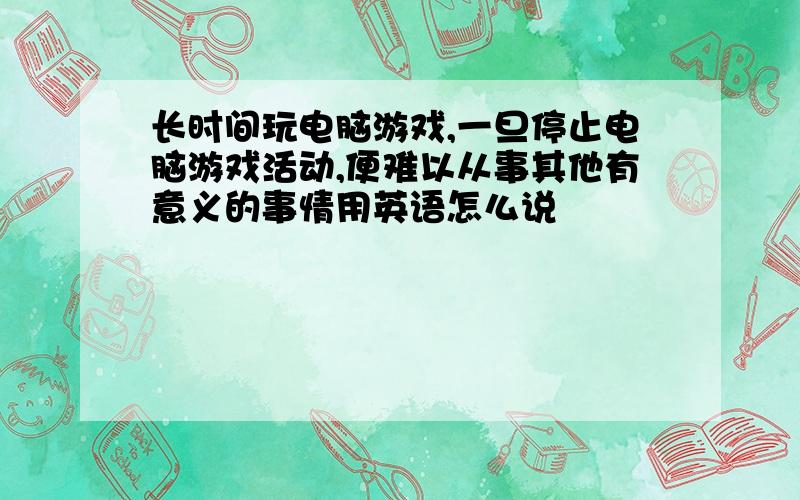 长时间玩电脑游戏,一旦停止电脑游戏活动,便难以从事其他有意义的事情用英语怎么说