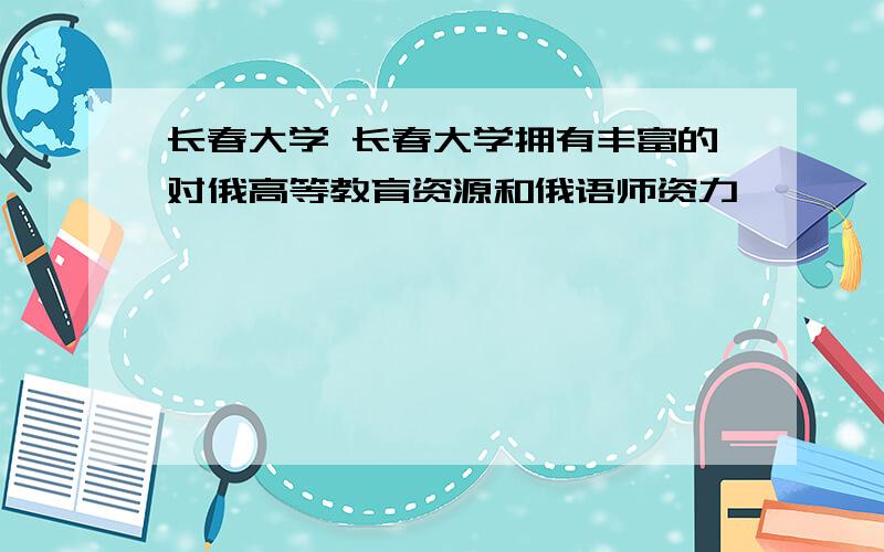 长春大学 长春大学拥有丰富的对俄高等教育资源和俄语师资力