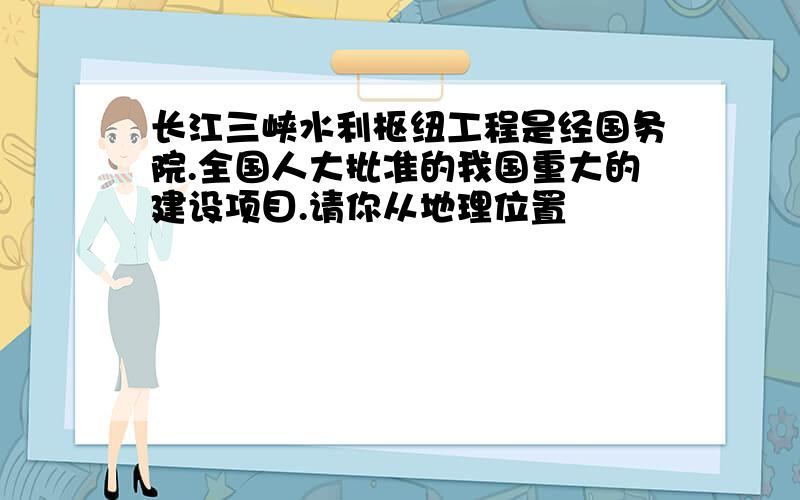 长江三峡水利枢纽工程是经国务院.全国人大批准的我国重大的建设项目.请你从地理位置