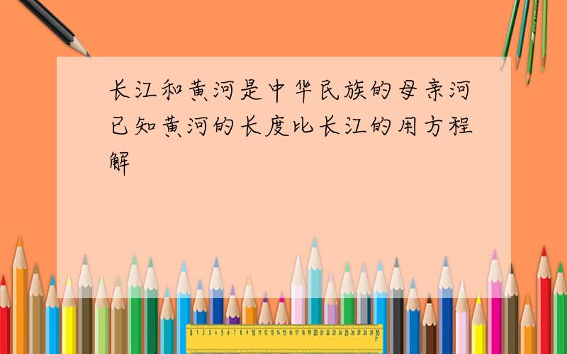 长江和黄河是中华民族的母亲河已知黄河的长度比长江的用方程解