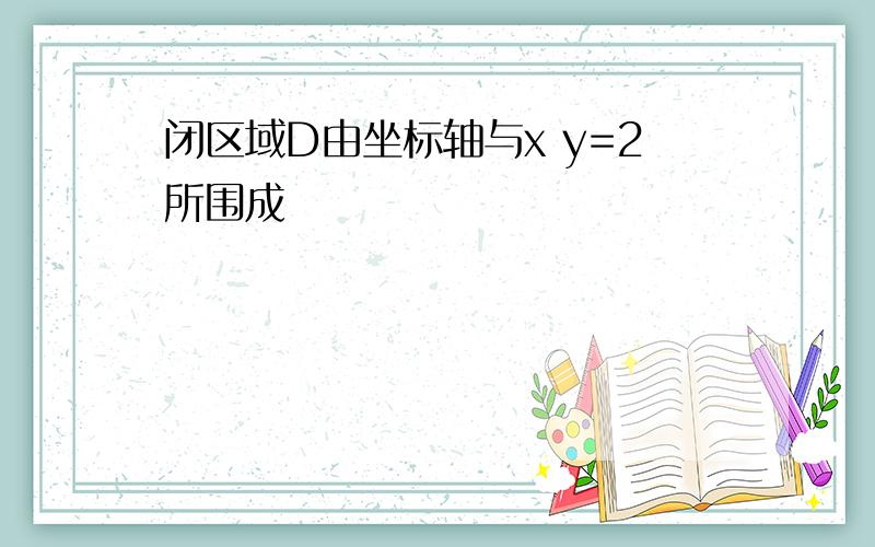 闭区域D由坐标轴与x y=2所围成