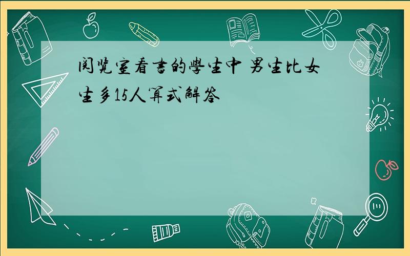 阅览室看书的学生中 男生比女生多15人算式解答