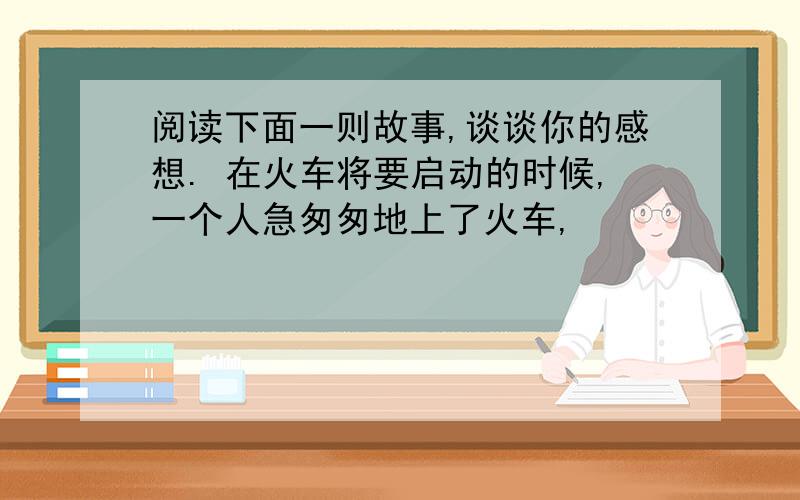 阅读下面一则故事,谈谈你的感想. 在火车将要启动的时候,一个人急匆匆地上了火车,