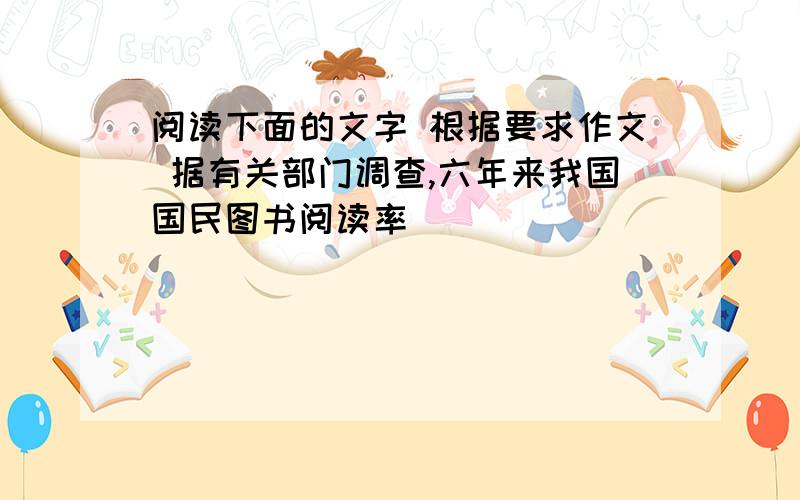 阅读下面的文字 根据要求作文 据有关部门调查,六年来我国国民图书阅读率