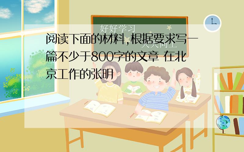 阅读下面的材料,根据要求写一篇不少于800字的文章 在北京工作的张明