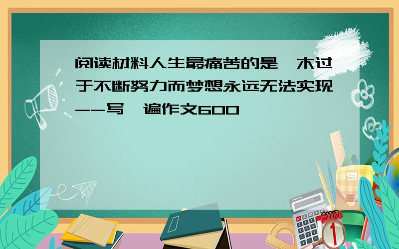 阅读材料人生最痛苦的是,木过于不断努力而梦想永远无法实现--写一遍作文600