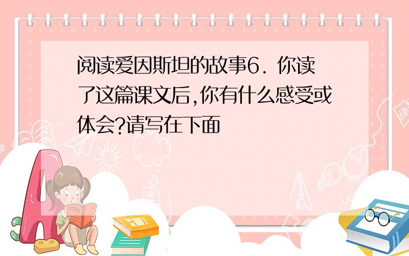 阅读爱因斯坦的故事6. 你读了这篇课文后,你有什么感受或体会?请写在下面