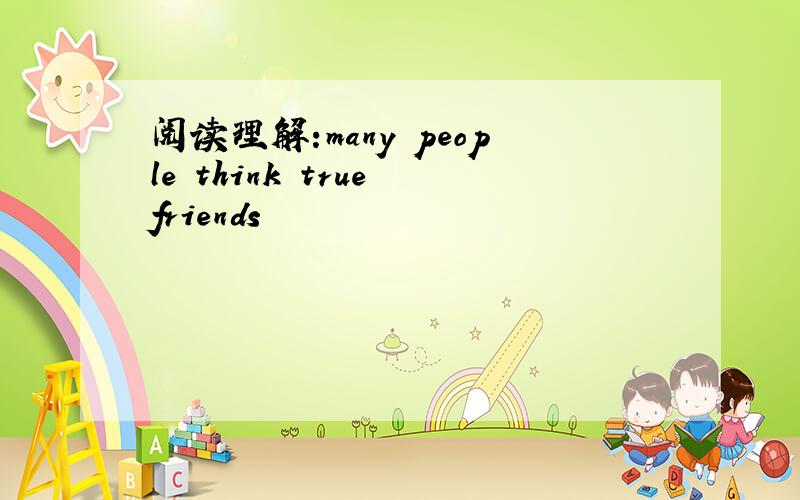 阅读理解:many people think true friends