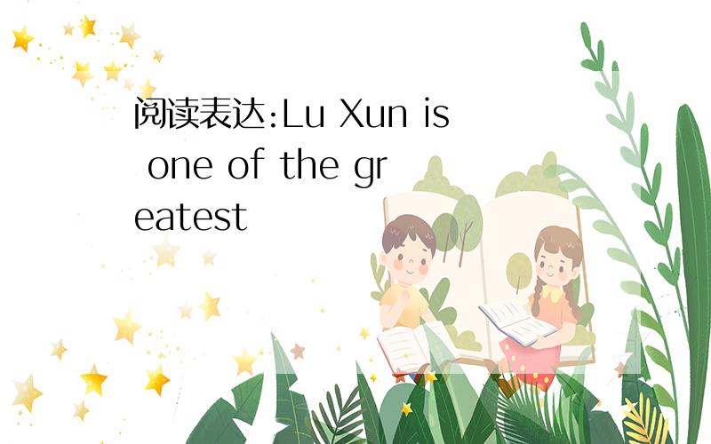 阅读表达:Lu Xun is one of the greatest