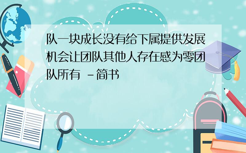 队一块成长没有给下属提供发展机会让团队其他人存在感为零团队所有 -简书