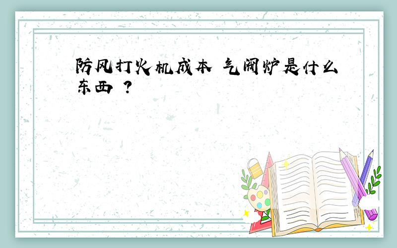 防风打火机成本 气阀炉是什么东西 ?