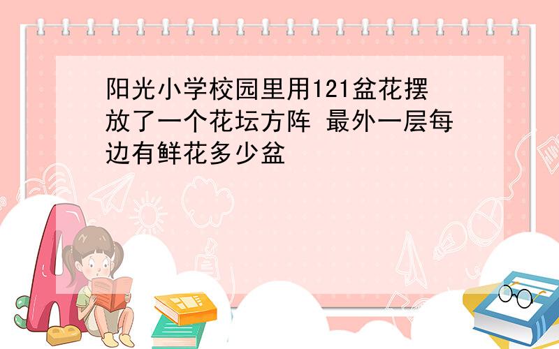 阳光小学校园里用121盆花摆放了一个花坛方阵 最外一层每边有鲜花多少盆