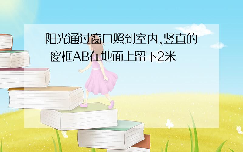 阳光通过窗口照到室内,竖直的 窗框AB在地面上留下2米