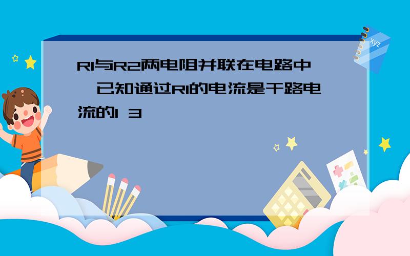 R1与R2两电阻并联在电路中,已知通过R1的电流是干路电流的1 3