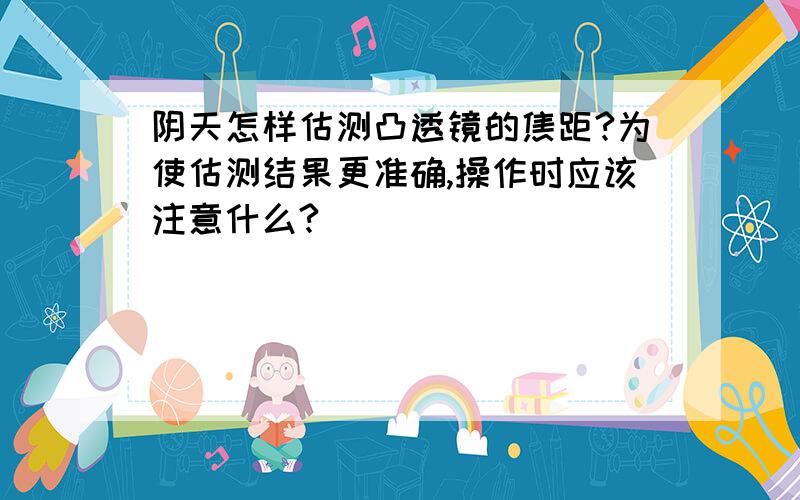 阴天怎样估测凸透镜的焦距?为使估测结果更准确,操作时应该注意什么?