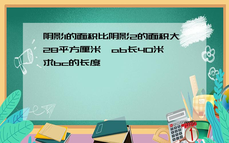 阴影1的面积比阴影2的面积大28平方厘米,ab长40米,求bc的长度