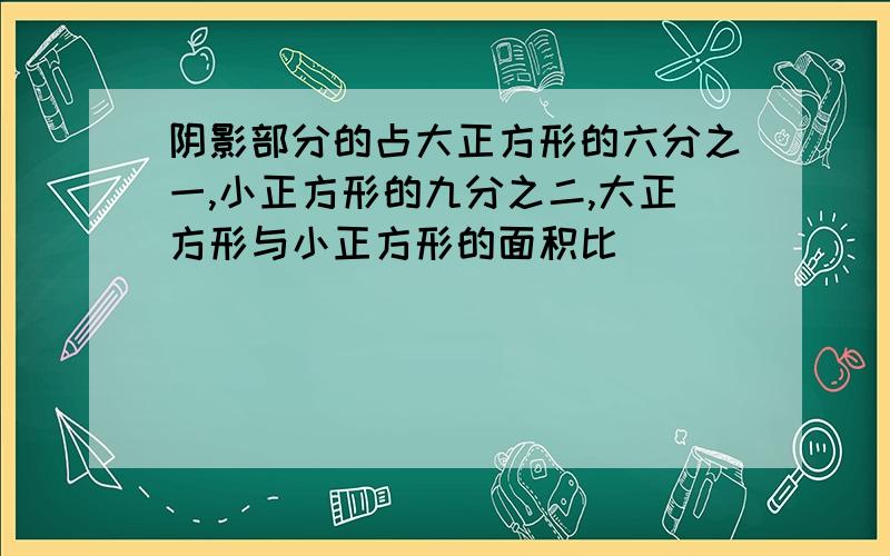 阴影部分的占大正方形的六分之一,小正方形的九分之二,大正方形与小正方形的面积比