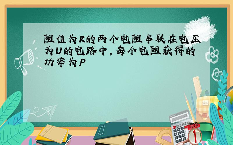 阻值为R的两个电阻串联在电压为U的电路中,每个电阻获得的功率为P