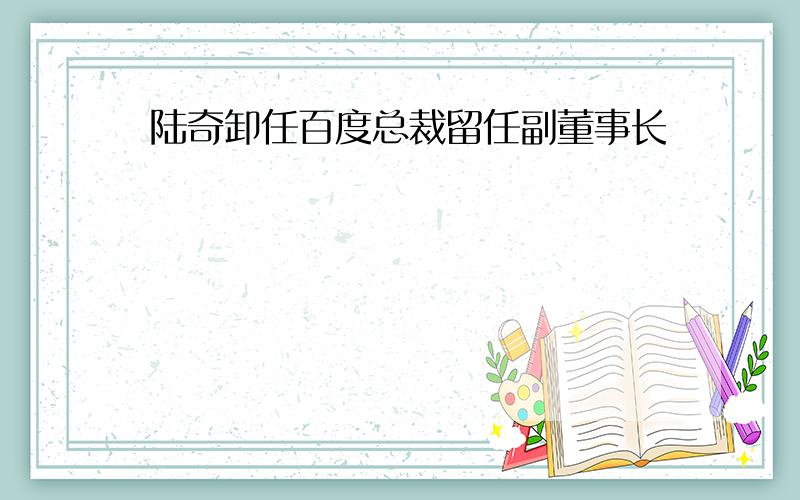 陆奇卸任百度总裁留任副董事长