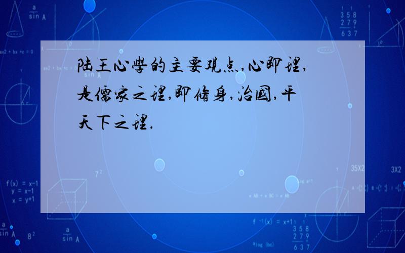 陆王心学的主要观点,心即理,是儒家之理,即修身,治国,平天下之理.