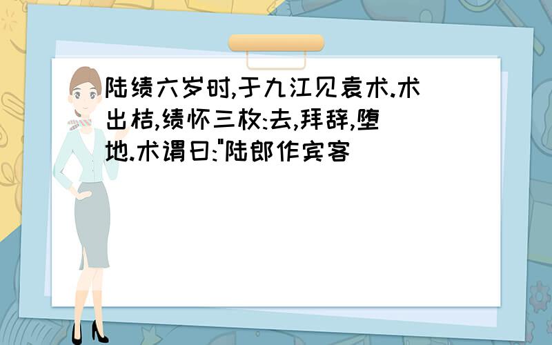 陆绩六岁时,于九江见袁术.术出桔,绩怀三枚:去,拜辞,堕地.术谓曰:"陆郎作宾客