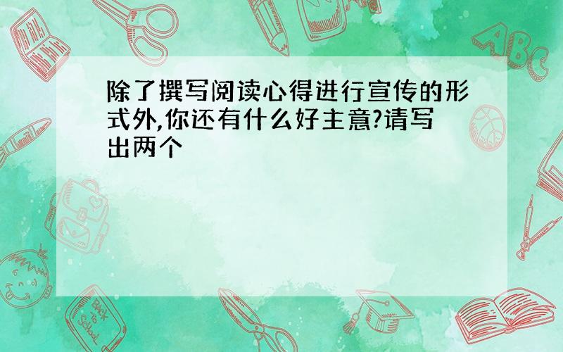 除了撰写阅读心得进行宣传的形式外,你还有什么好主意?请写出两个