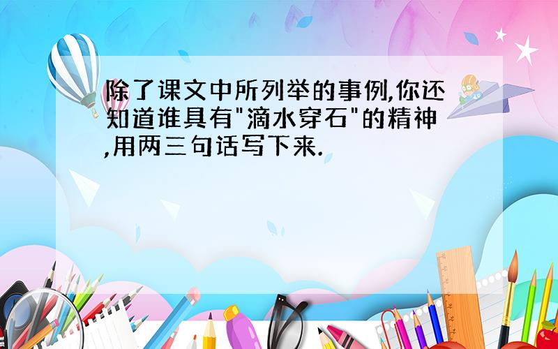 除了课文中所列举的事例,你还知道谁具有"滴水穿石"的精神,用两三句话写下来.