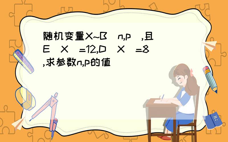 随机变量X~B(n,p),且E(X)=12,D(X)=8,求参数n,p的值