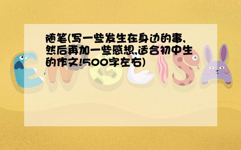 随笔(写一些发生在身边的事,然后再加一些感想,适合初中生的作文!500字左右)