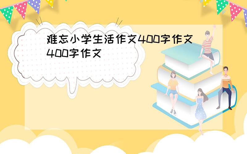 难忘小学生活作文400字作文400字作文