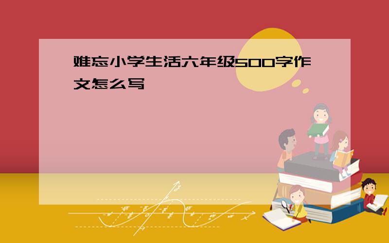 难忘小学生活六年级500字作文怎么写