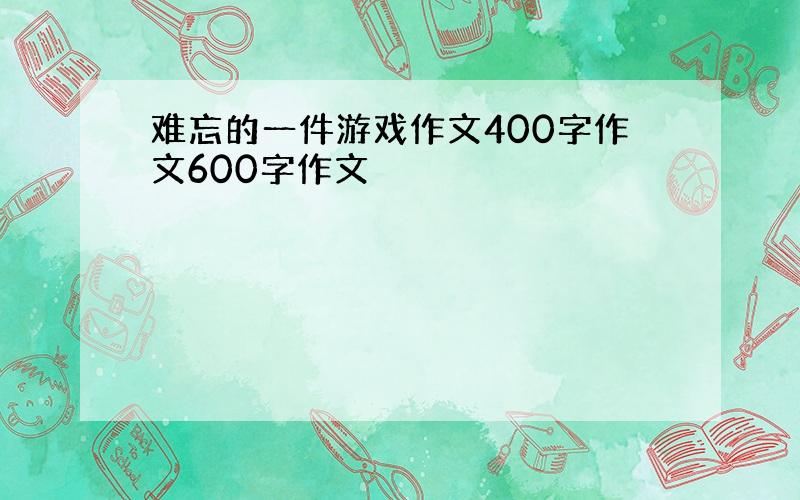 难忘的一件游戏作文400字作文600字作文