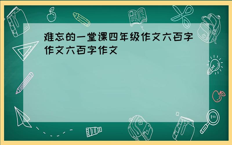 难忘的一堂课四年级作文六百字作文六百字作文