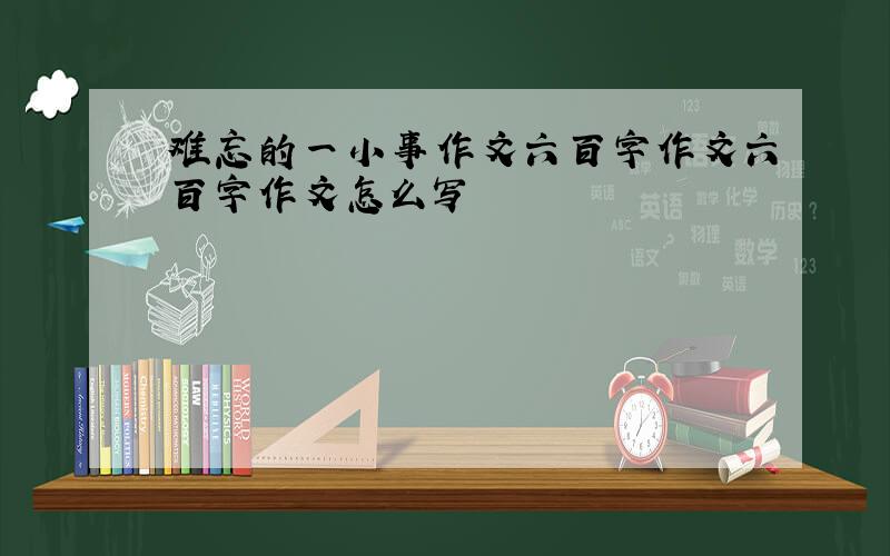 难忘的一小事作文六百字作文六百字作文怎么写