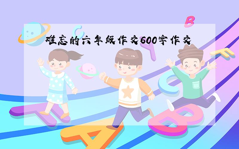 难忘的六年级作文600字作文