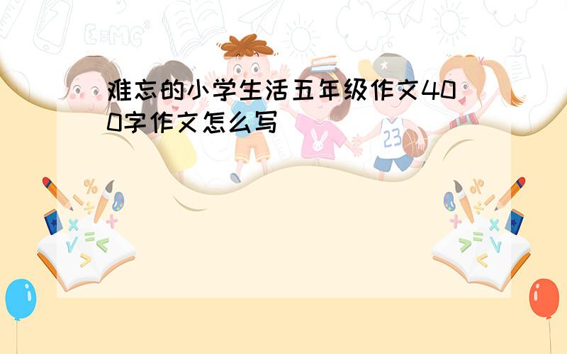 难忘的小学生活五年级作文400字作文怎么写