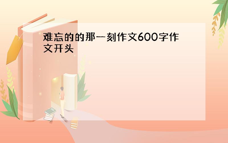 难忘的的那一刻作文600字作文开头