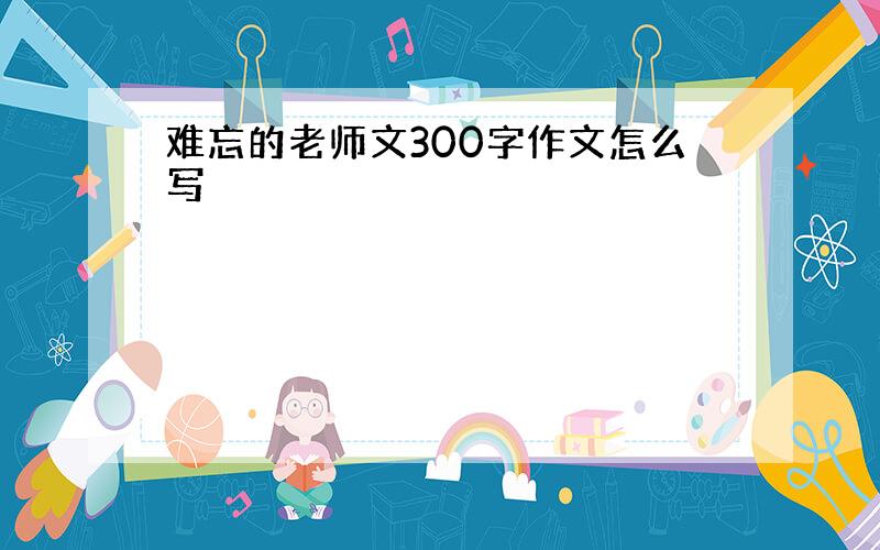 难忘的老师文300字作文怎么写