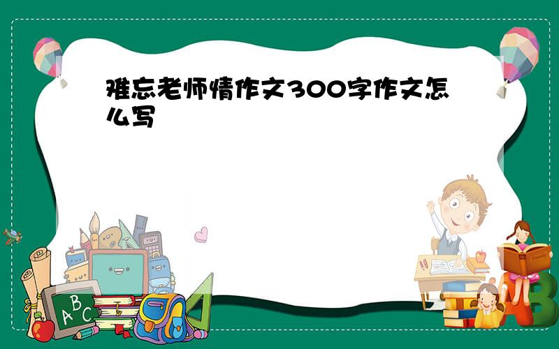 难忘老师情作文300字作文怎么写